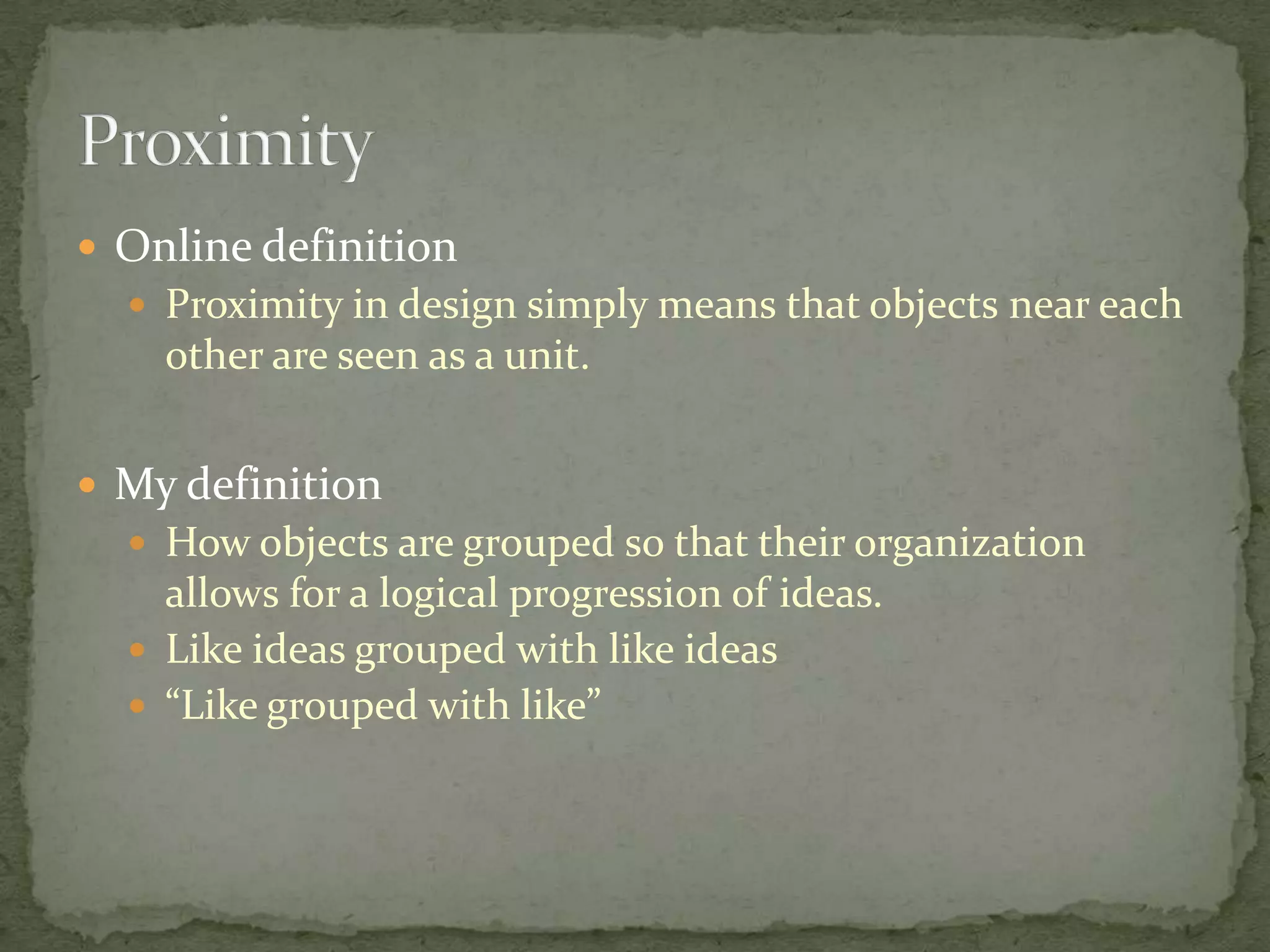  Online definition
   Proximity in design simply means that objects near each
    other are seen as a unit.


 My definition
   How objects are grouped so that their organization
    allows for a logical progression of ideas.
   Like ideas grouped with like ideas
   “Like grouped with like”
 