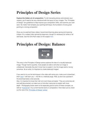 Principles of Design Series
Explore the hidden art of composition. To tell interesting stories and entertain your
viewers, you’ll need to be very intentional with the layout of your images. The “Principles
of Design” are guidelines to help improve your composition skills, and examine your own
work. No matter how fantastic your painting technique, the foundation of every great
painting is a strong composition.


Once you’ve watched these videos I recommend learning about giving and receiving
critique. It’s a subject often ignored by beginners, though it’s necessary for artists of all
skill levels. See the Ctrl+Paint video on the subject here.




Principles of Design: Balance



This entry in the Principles of Design series explores the idea of a visually balanced
image. Though hard to quantify, most people are able to tell when an image is
unbalanced. Generally they don’t know how to explain it, but the image seems ‘wrong’
somehow. As an artist, it’s important to create balanced images!


If you want to try out the techniques in the video with some orcs, make sure to download
them here! I will warn you — the file is a relatively large .PSD, so don’t be surprised if
the download takes a few seconds.
Also, it’s important to know that I did not invent these principles! They are extremely old
and well documented, so make sure to find other resources to explain with more
depth. Photography books seem to be especially good at some of these concepts, as
well as “Framed Ink” (my current favorite book on composition). And make sure to check
out the rest of the “Principles of Design” series!
 