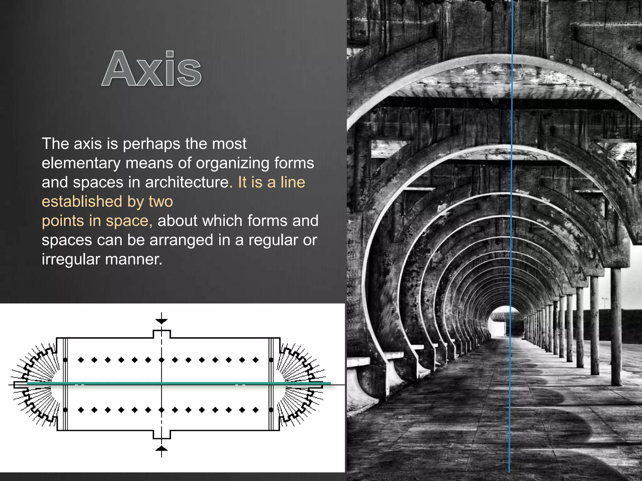 The axis is perhaps the most
elementary means of organizing forms
and spaces in architecture. It is a line
established by two
points in space, about which forms and
spaces can be arranged in a regular or
irregular manner.
 