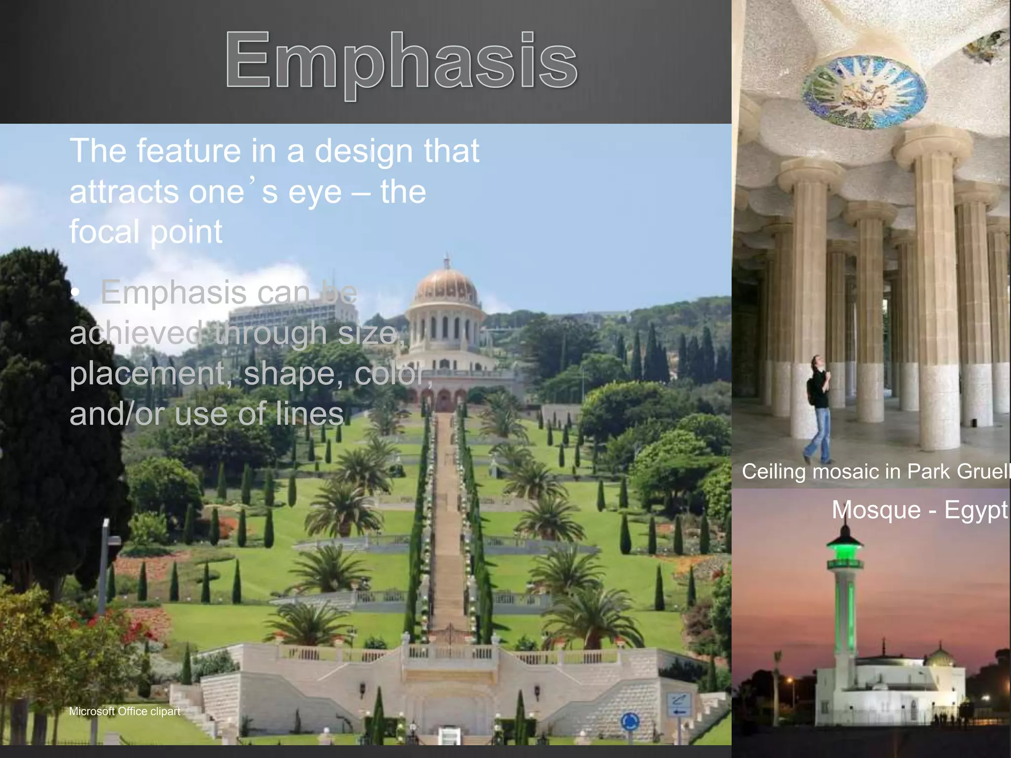 The feature in a design that
attracts one’s eye – the
focal point
• Emphasis can be
achieved through size,
placement, shape, color,
and/or use of lines
Mosque - Egypt
Microsoft Office clipart
Wikipedia.org
Ceiling mosaic in Park Gruell
 