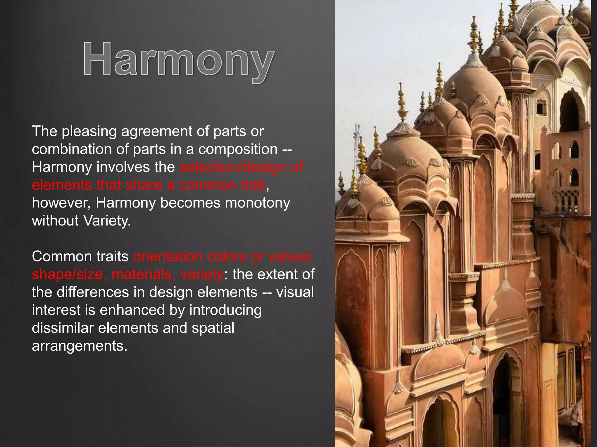 The pleasing agreement of parts or
combination of parts in a composition --
Harmony involves the selection/design of
elements that share a common trait,
however, Harmony becomes monotony
without Variety.
Common traits orientation colors or values
shape/size, materials, variety: the extent of
the differences in design elements -- visual
interest is enhanced by introducing
dissimilar elements and spatial
arrangements.
 