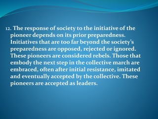 12. The response of society to the initiative of the
pioneer depends on its prior preparedness.
Initiatives that are too far beyond the society’s
preparedness are opposed, rejected or ignored.
These pioneers are considered rebels. Those that
embody the next step in the collective march are
embraced, often after initial resistance, imitated
and eventually accepted by the collective. These
pioneers are accepted as leaders.
 