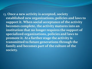 13. Once a new activity is accepted, society
established new organizations, policies and laws to
support it. When social acceptance of the activity
becomes complete, the activity matures into an
institution that no longer requires the support of
specialized organizations, policies and laws to
promote it. At a further stage the activity is
transmitted to future generations through the
family and becomes part of the culture of the
society.
 