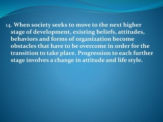 14. When society seeks to move to the next higher
stage of development, existing beliefs, attitudes,
behaviors and forms of organization become
obstacles that have to be overcome in order for the
transition to take place. Progression to each further
stage involves a change in attitude and life style.
 