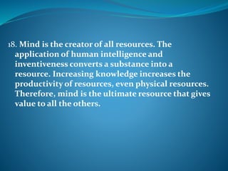18. Mind is the creator of all resources. The
application of human intelligence and
inventiveness converts a substance into a
resource. Increasing knowledge increases the
productivity of resources, even physical resources.
Therefore, mind is the ultimate resource that gives
value to all the others.
 