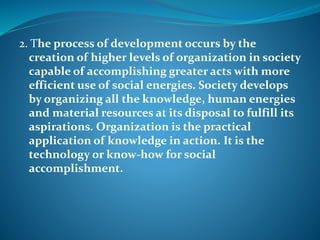 2. The process of development occurs by the
creation of higher levels of organization in society
capable of accomplishing greater acts with more
efficient use of social energies. Society develops
by organizing all the knowledge, human energies
and material resources at its disposal to fulfill its
aspirations. Organization is the practical
application of knowledge in action. It is the
technology or know-how for social
accomplishment.
 