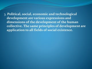 3. Political, social, economic and technological
development are various expressions and
dimensions of the development of the human
collective. The same principles of development are
application to all fields of social existence.
 