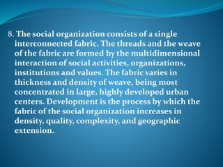 8. The social organization consists of a single
interconnected fabric. The threads and the weave
of the fabric are formed by the multidimensional
interaction of social activities, organizations,
institutions and values. The fabric varies in
thickness and density of weave, being most
concentrated in large, highly developed urban
centers. Development is the process by which the
fabric of the social organization increases in
density, quality, complexity, and geographic
extension.
 
