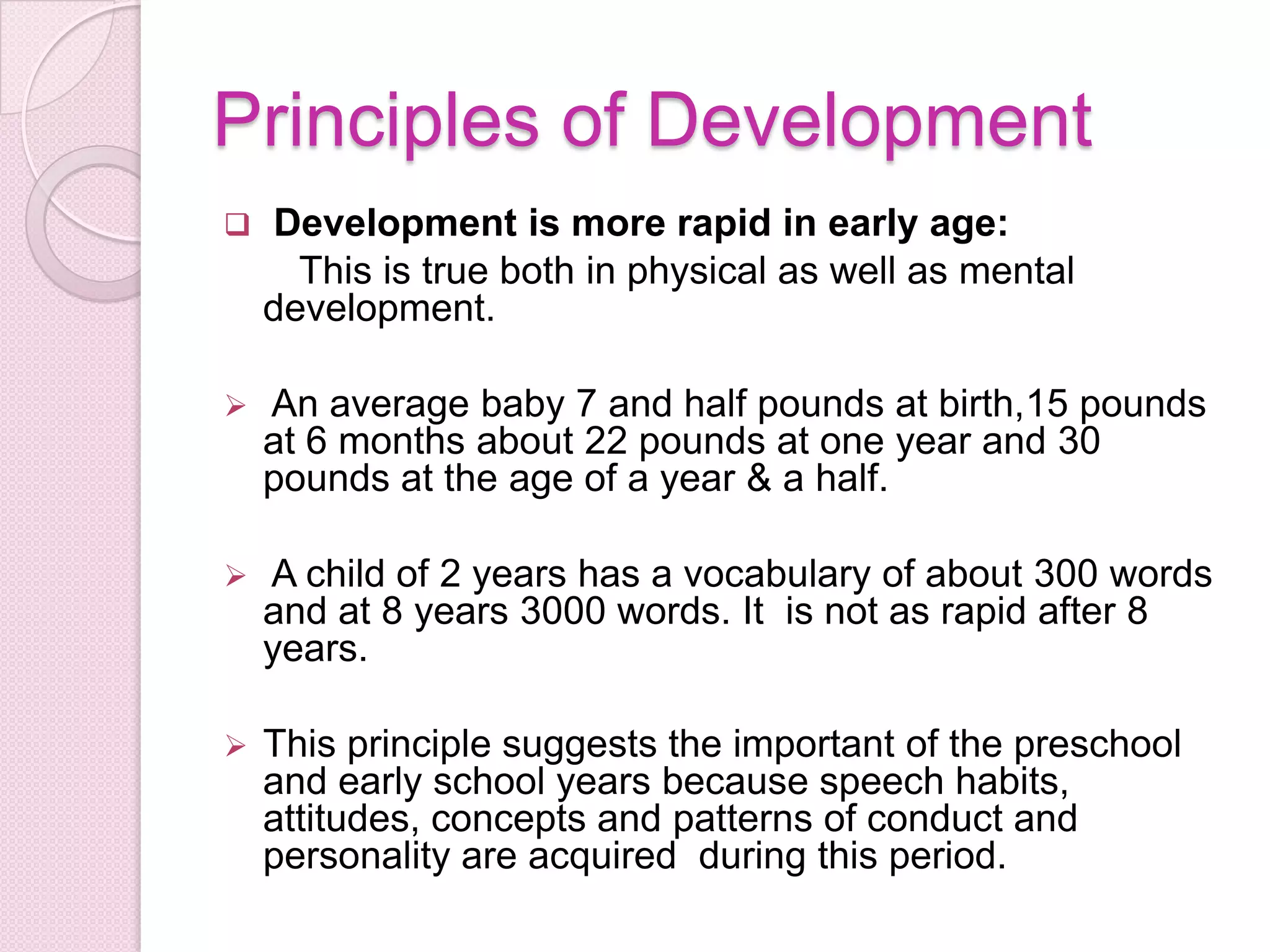 Principles of Development
 Development is more rapid in early age:
This is true both in physical as well as mental
development.
 An average baby 7 and half pounds at birth,15 pounds
at 6 months about 22 pounds at one year and 30
pounds at the age of a year & a half.
 A child of 2 years has a vocabulary of about 300 words
and at 8 years 3000 words. It is not as rapid after 8
years.
 This principle suggests the important of the preschool
and early school years because speech habits,
attitudes, concepts and patterns of conduct and
personality are acquired during this period.
 