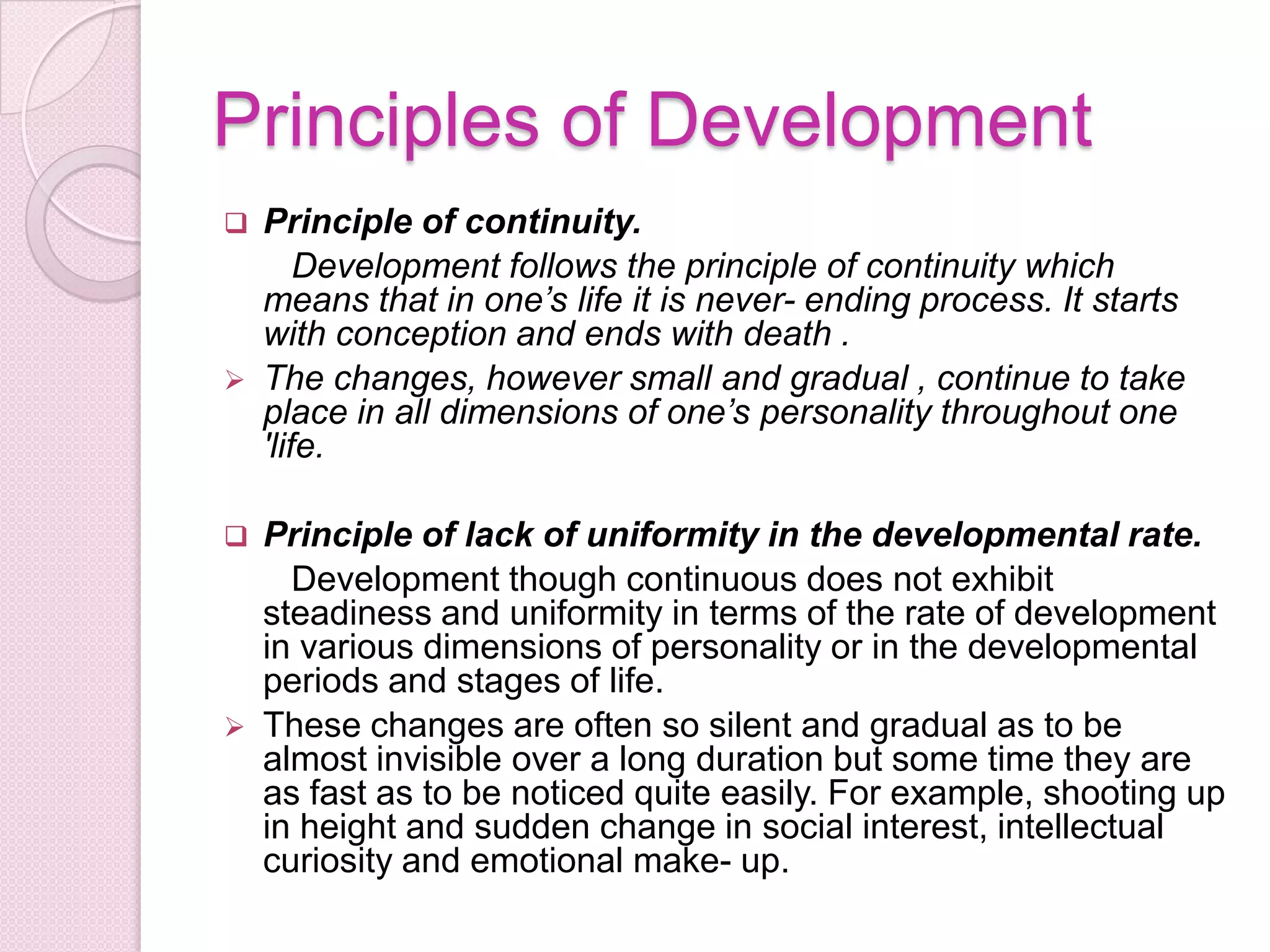 Principles of Development
 Principle of continuity.
Development follows the principle of continuity which
means that in one’s life it is never- ending process. It starts
with conception and ends with death .
 The changes, however small and gradual , continue to take
place in all dimensions of one’s personality throughout one
'life.
 Principle of lack of uniformity in the developmental rate.
Development though continuous does not exhibit
steadiness and uniformity in terms of the rate of development
in various dimensions of personality or in the developmental
periods and stages of life.
 These changes are often so silent and gradual as to be
almost invisible over a long duration but some time they are
as fast as to be noticed quite easily. For example, shooting up
in height and sudden change in social interest, intellectual
curiosity and emotional make- up.
 