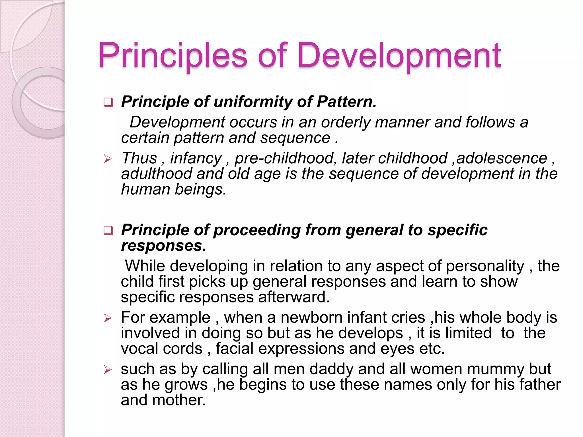 Principles of Development
 Principle of uniformity of Pattern.
Development occurs in an orderly manner and follows a
certain pattern and sequence .
 Thus , infancy , pre-childhood, later childhood ,adolescence ,
adulthood and old age is the sequence of development in the
human beings.
 Principle of proceeding from general to specific
responses.
While developing in relation to any aspect of personality , the
child first picks up general responses and learn to show
specific responses afterward.
 For example , when a newborn infant cries ,his whole body is
involved in doing so but as he develops , it is limited to the
vocal cords , facial expressions and eyes etc.
 such as by calling all men daddy and all women mummy but
as he grows ,he begins to use these names only for his father
and mother.
 
