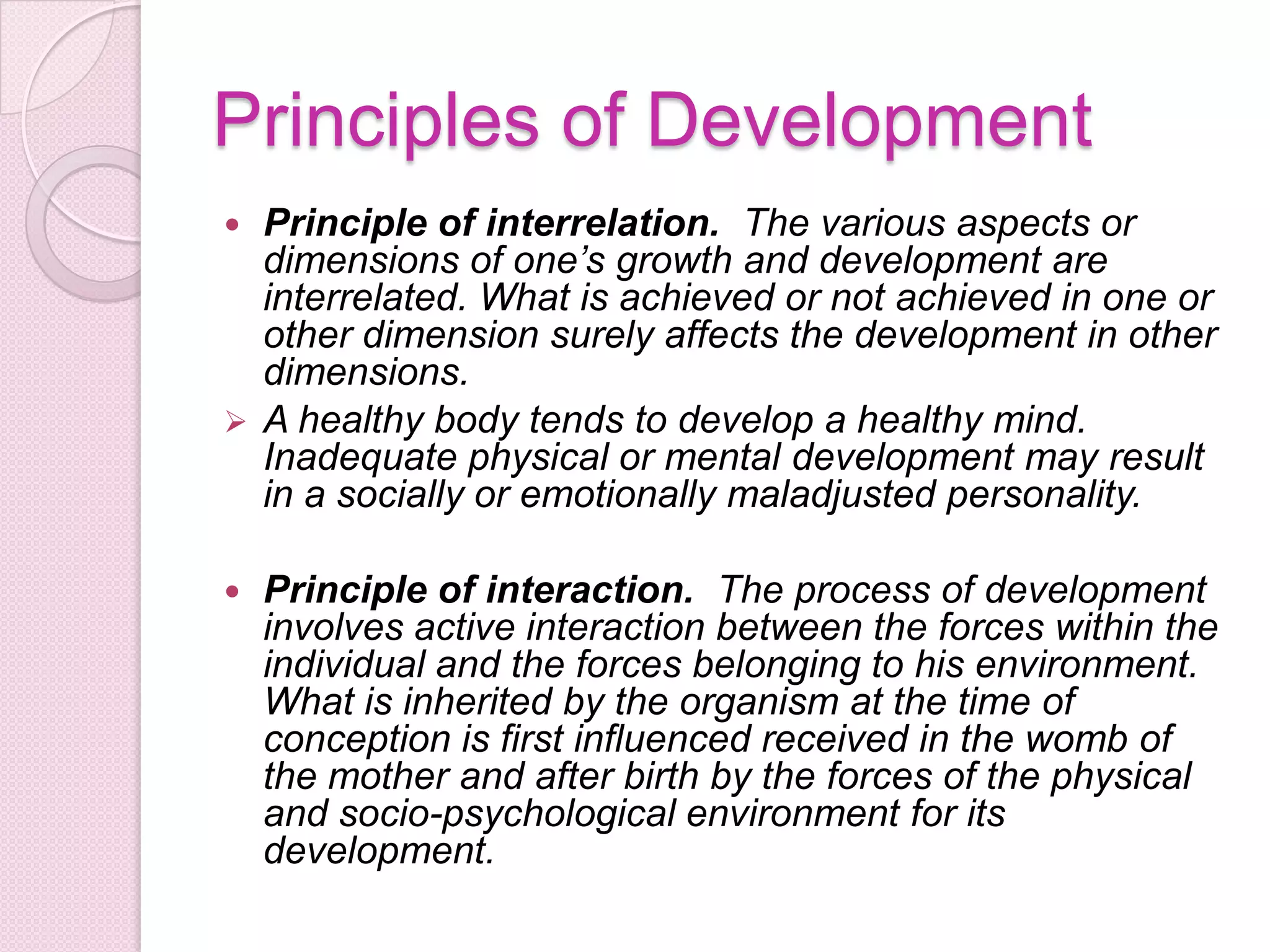 Principles of Development
 Principle of interrelation. The various aspects or
dimensions of one’s growth and development are
interrelated. What is achieved or not achieved in one or
other dimension surely affects the development in other
dimensions.
 A healthy body tends to develop a healthy mind.
Inadequate physical or mental development may result
in a socially or emotionally maladjusted personality.
 Principle of interaction. The process of development
involves active interaction between the forces within the
individual and the forces belonging to his environment.
What is inherited by the organism at the time of
conception is first influenced received in the womb of
the mother and after birth by the forces of the physical
and socio-psychological environment for its
development.
 