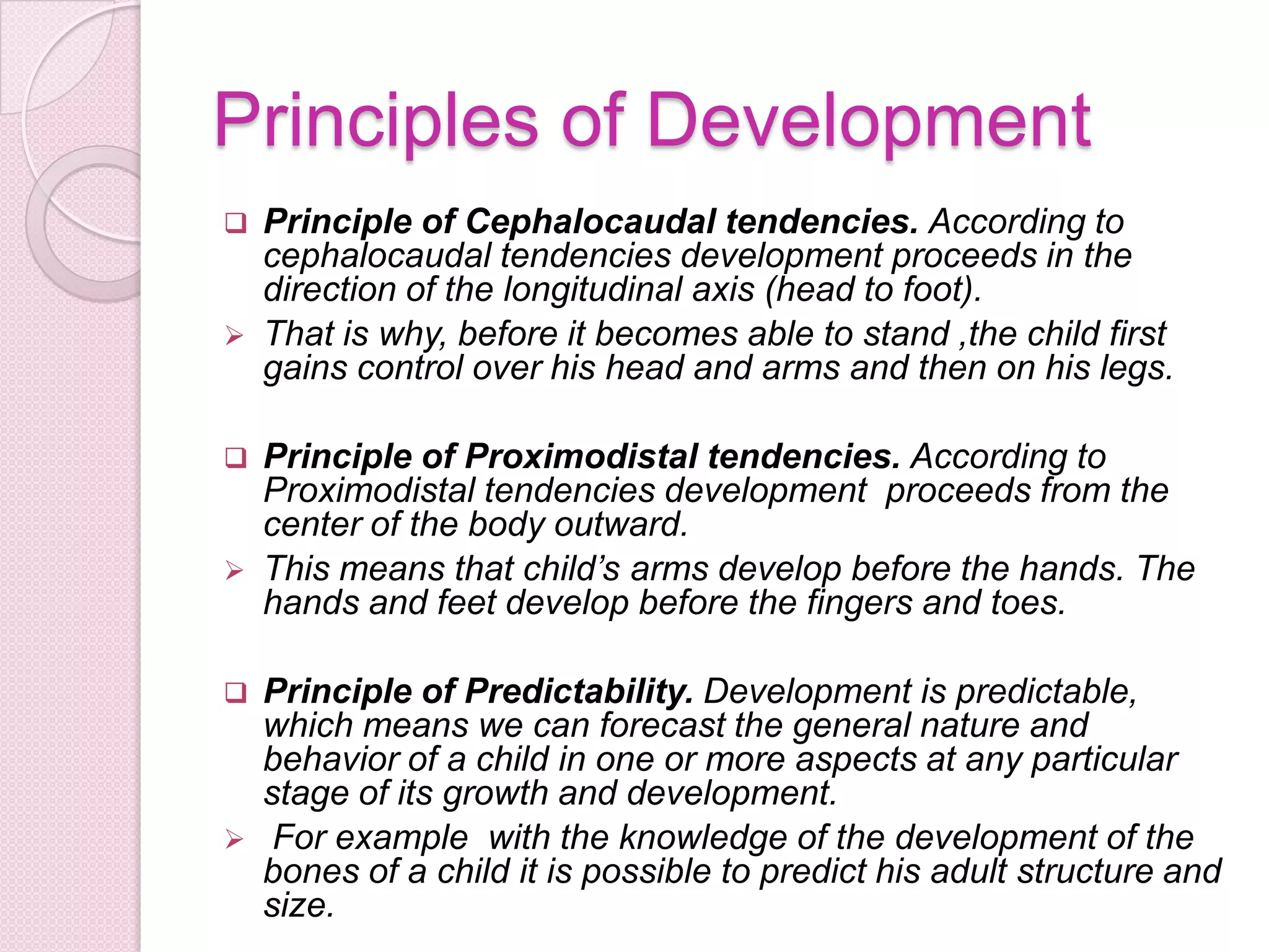 Principles of Development
 Principle of Cephalocaudal tendencies. According to
cephalocaudal tendencies development proceeds in the
direction of the longitudinal axis (head to foot).
 That is why, before it becomes able to stand ,the child first
gains control over his head and arms and then on his legs.
 Principle of Proximodistal tendencies. According to
Proximodistal tendencies development proceeds from the
center of the body outward.
 This means that child’s arms develop before the hands. The
hands and feet develop before the fingers and toes.
 Principle of Predictability. Development is predictable,
which means we can forecast the general nature and
behavior of a child in one or more aspects at any particular
stage of its growth and development.
 For example with the knowledge of the development of the
bones of a child it is possible to predict his adult structure and
size.
 
