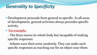 Generality to Specificity
 Development proceeds from general to specific. In all areas
of development, general activities always precedes specific
activity.
 For example;
- The fetus moves its whole body but incapable of making
specific responses
-Infants wave their arms randomly. They can make such
specific responses as reaching out for an object near them.
 