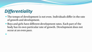 Differentiality
 The tempo of development is not even. Individuals differ in the rate
of growth and development.
 Boys and girls have different development rates. Each part of the
body has its own particular rate of growth. Development does not
occur at an even pace.

 