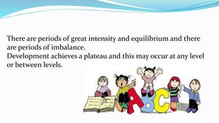 There are periods of great intensity and equilibrium and there
are periods of imbalance.
Development achieves a plateau and this may occur at any level
or between levels.
 