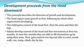 Development proceeds from the Head
downward
 This principle describes the direction of growth and development.
 The head region starts growth at first, following by which other
organs starts developing.
 The child gains control of the head first, then the arms and then the
legs.
 Infants develop control of the head and face movements at first two
months. In next few months they are able to lift themselves up by
using their arms. Next gain control over leg and able to crawl, stand,
walk, run, jump, climb, day by day.
 