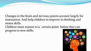 Changes in the brain and nervous system account largely for
maturation. And help children to improve in thinking and
motor skills.
Children must mature to a, certain point before they can
progress to new skills.
 