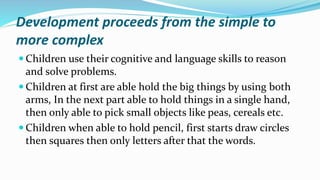 Development proceeds from the simple to
more complex
 Children use their cognitive and language skills to reason
and solve problems.
 Children at first are able hold the big things by using both
arms, In the next part able to hold things in a single hand,
then only able to pick small objects like peas, cereals etc.
 Children when able to hold pencil, first starts draw circles
then squares then only letters after that the words.
 