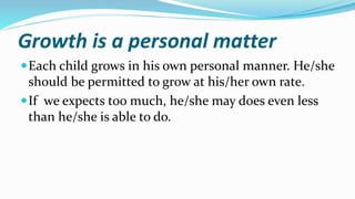 Growth is a personal matter
Each child grows in his own personal manner. He/she
should be permitted to grow at his/her own rate.
If we expects too much, he/she may does even less
than he/she is able to do.
 