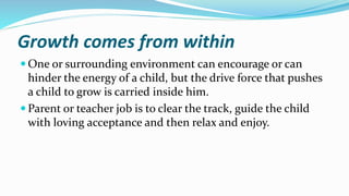 Growth comes from within
 One or surrounding environment can encourage or can
hinder the energy of a child, but the drive force that pushes
a child to grow is carried inside him.
 Parent or teacher job is to clear the track, guide the child
with loving acceptance and then relax and enjoy.
 