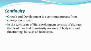 Continuity
 Growth and Development is a continues process from
conception to death.
 In the early years of life, development consists of changes
that lead the child to maturity not only of body size and
functioning, but also of behaviour.
 