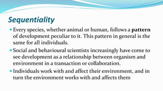 Sequentiality
 Every species, whether animal or human, follows a pattern
of development peculiar to it. This pattern in general is the
same for all individuals.
 Social and behavioural scientists increasingly have come to
see development as a relationship between organism and
environment in a transaction or collaboration.
 Individuals work with and affect their environment, and in
turn the environment works with and affects them
 