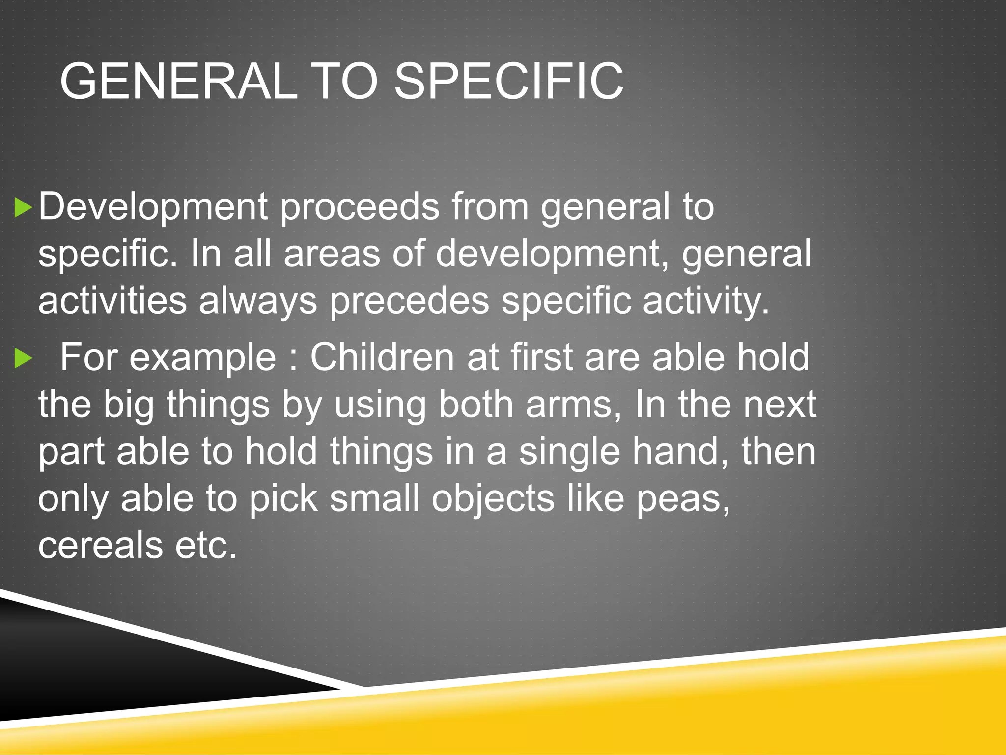 GENERAL TO SPECIFIC
Development proceeds from general to
specific. In all areas of development, general
activities always precedes specific activity.
 For example : Children at first are able hold
the big things by using both arms, In the next
part able to hold things in a single hand, then
only able to pick small objects like peas,
cereals etc.
 