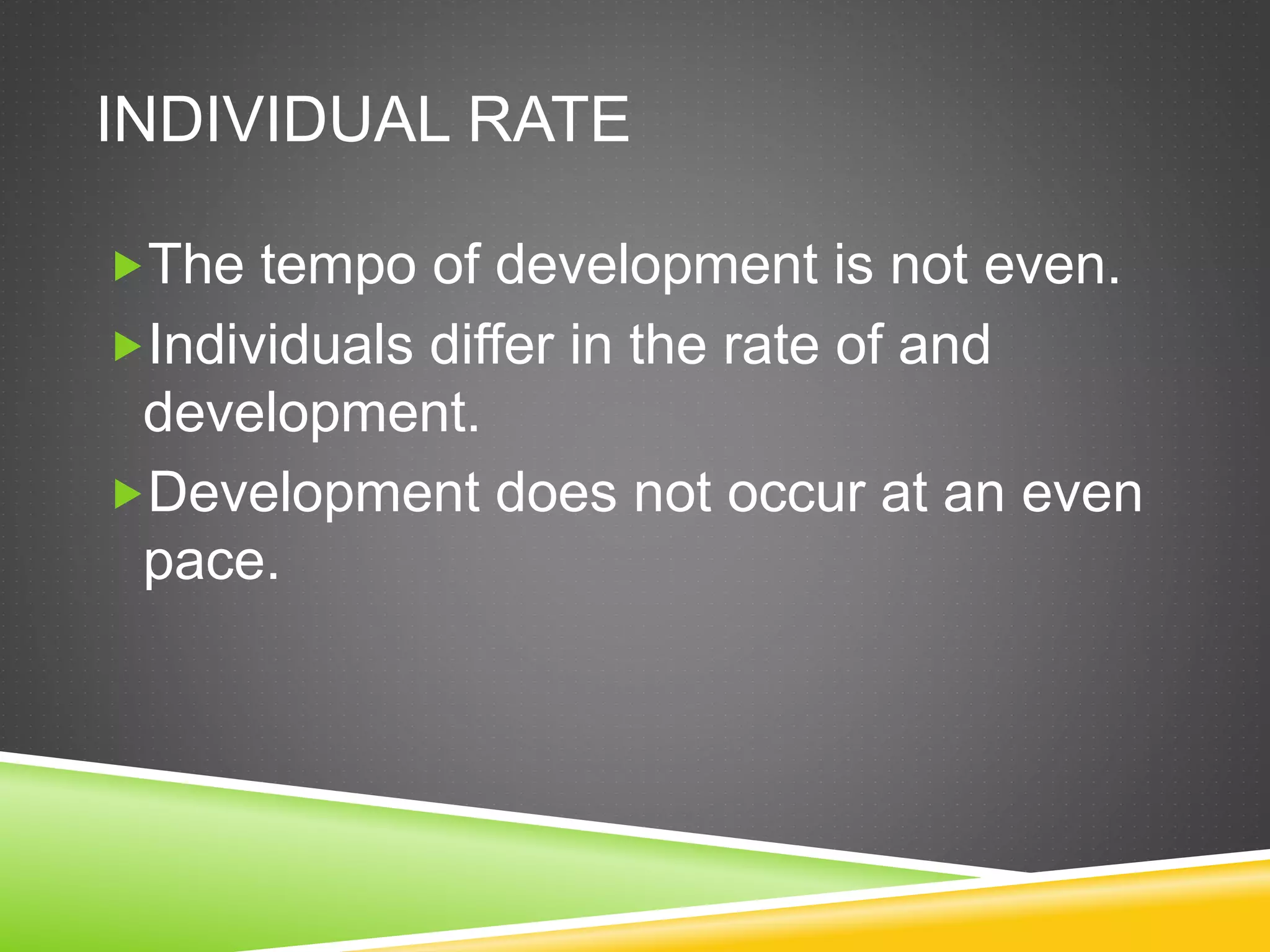 INDIVIDUAL RATE
The tempo of development is not even.
Individuals differ in the rate of and
development.
Development does not occur at an even
pace.
 