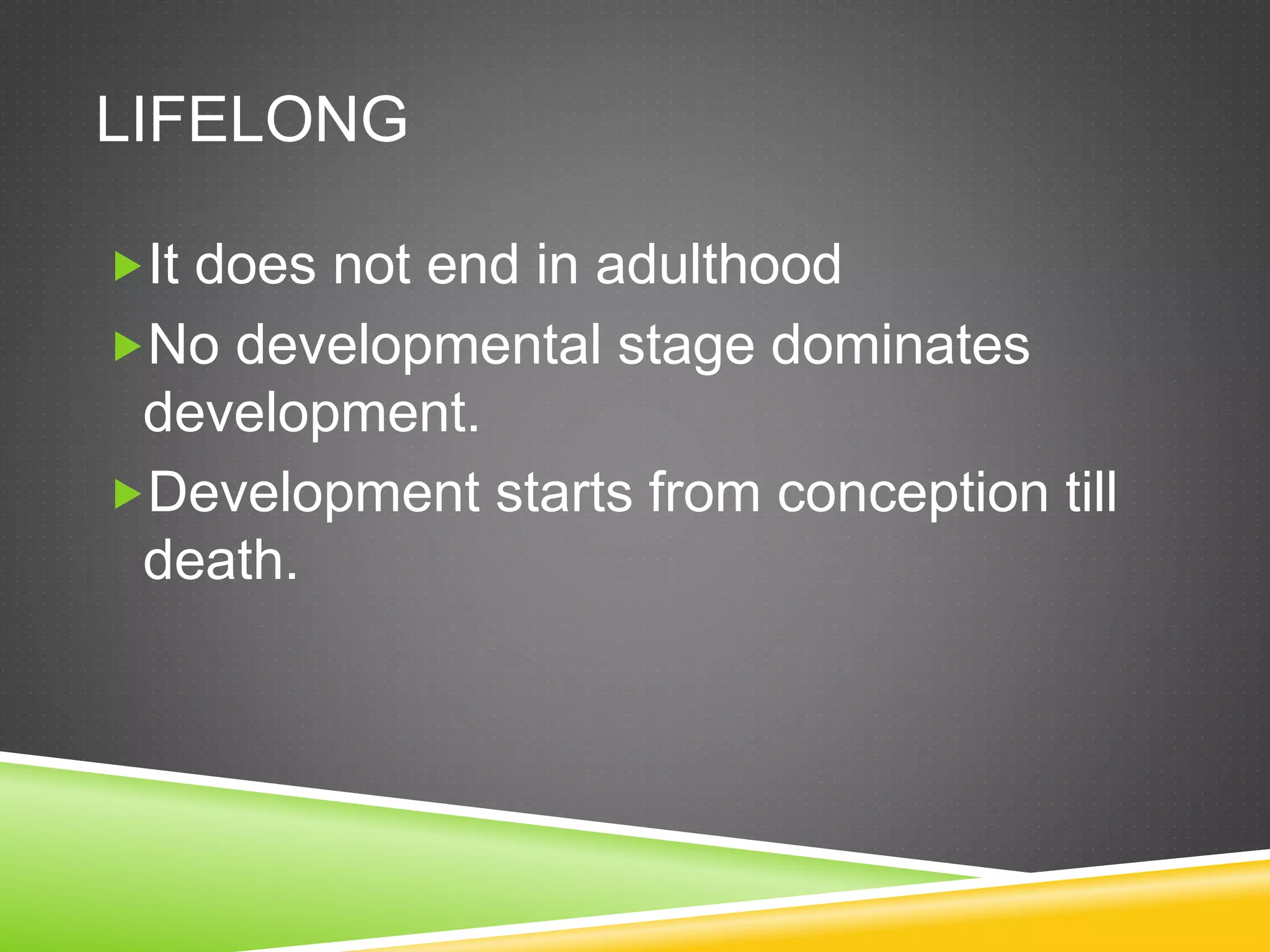 LIFELONG
It does not end in adulthood
No developmental stage dominates
development.
Development starts from conception till
death.
 