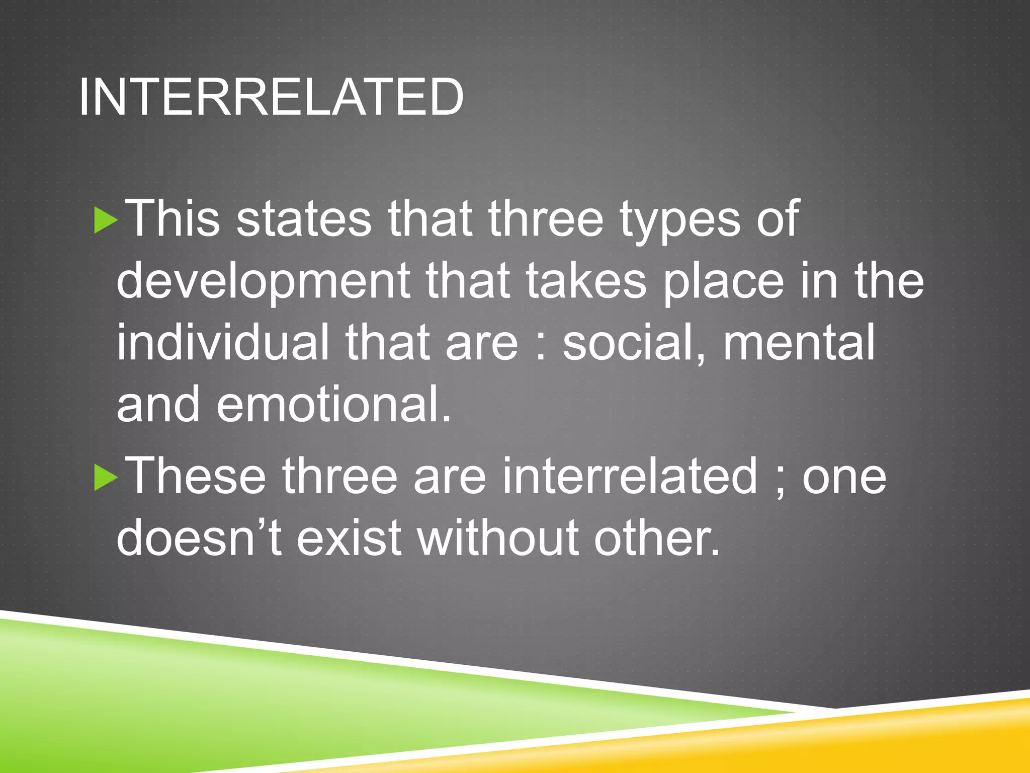 INTERRELATED
This states that three types of
development that takes place in the
individual that are : social, mental
and emotional.
These three are interrelated ; one
doesn’t exist without other.
 
