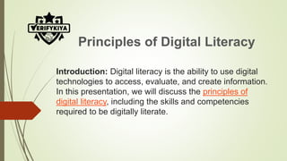 Introduction: Digital literacy is the ability to use digital
technologies to access, evaluate, and create information.
In this presentation, we will discuss the principles of
digital literacy, including the skills and competencies
required to be digitally literate.
Principles of Digital Literacy
 