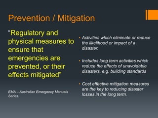 Prevention / Mitigation
“Regulatory and
physical measures to
ensure that
emergencies are
prevented, or their
effects mitigated”
EMA – Australian Emergency Manuals
Series.
• Activities which eliminate or reduce
the likelihood or impact of a
disaster.
• Includes long term activities which
reduce the effects of unavoidable
disasters. e.g. building standards
• Cost effective mitigation measures
are the key to reducing disaster
losses in the long term.
 