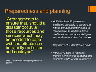 Preparedness and planning
“Arrangements to
ensure that, should a
disaster occur, all
those resources and
services which may
be needed to cope
with the effects can
be rapidly mobilised
and deployed”
EMA – Australian Emergency Manuals
Series.
• Activities to anticipate what
problems are likely to emerge in
future disaster situations and to
devise ways to address these
problems and enhance ability to
respond when a disaster occurs.
• Key element is developing plans
• Must have plan to respond,
trained personnel to respond and
resources with which to respond.
 
