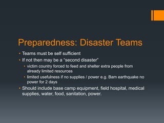 Preparedness: Disaster Teams
• Teams must be self sufficient
• If not then may be a “second disaster”
• victim country forced to feed and shelter extra people from
already limited resources
• limited usefulness if no supplies / power e.g. Bam earthquake no
power for 2 days
• Should include base camp equipment, field hospital, medical
supplies, water, food, sanitation, power.
 