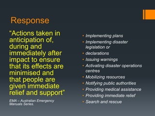 Response
“Actions taken in
anticipation of,
during and
immediately after
impact to ensure
that its effects are
minimised and
that people are
given immediate
relief and support”
EMA – Australian Emergency
Manuals Series.
• Implementing plans
• Implementing disaster
legislation or
• declarations
• Issuing warnings
• Activating disaster operations
centres
• Mobilizing resources
• Notifying public authorities
• Providing medical assistance
• Providing immediate relief
• Search and rescue
 