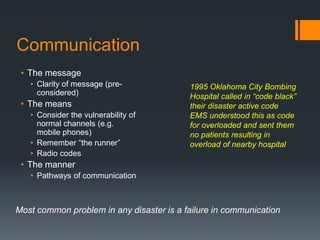 Communication
• The message
• Clarity of message (pre-
considered)
• The means
• Consider the vulnerability of
normal channels (e.g.
mobile phones)
• Remember “the runner”
• Radio codes
• The manner
• Pathways of communication
Most common problem in any disaster is a failure in communication
1995 Oklahoma City Bombing
Hospital called in “code black”
their disaster active code
EMS understood this as code
for overloaded and sent them
no patients resulting in
overload of nearby hospital
 