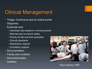 Clinical Management
• Triage: Continuous and at critical points
• Diagnosis
• Essential care
• Individual care based on normal practice
• Minimal care to ensure safety
• Priority for life and limb protection
• Clinical standards
• Respiratory support
• Circulatory support
• Documentation
• Family and contacts
• Decontamination
• Isolation
Tokyo subway 1995
 