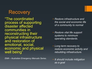 Recovery
“The coordinated
process of supporting
disaster affected
communities in
reconstructing their
physical infrastructure
and restoration of
emotional, social,
economic and physical
well being”
EMA – Australian Emergency Manuals Series.
• Restore infrastructure and
the social and economic life
of a community to normal
• Restore vital life support
systems to minimum
operating standards.
• Long term recovery to
restore economic activity and
rebuilding infrastructure.
• It should include mitigation
as a goal
 