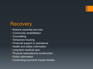 Recovery
• Restore essential services
• Community rehabilitation
• Counselling
• Temporary housing
• Financial support or assistance
• Health and safety information
• Long-term medical care
• Physical restoration/re-construction
• Public information
• Conducting economic impact studies
 