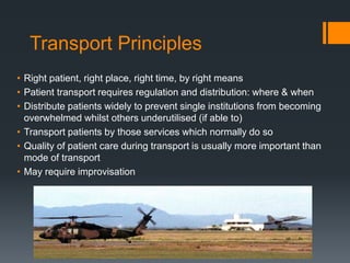 Transport Principles
• Right patient, right place, right time, by right means
• Patient transport requires regulation and distribution: where & when
• Distribute patients widely to prevent single institutions from becoming
overwhelmed whilst others underutilised (if able to)
• Transport patients by those services which normally do so
• Quality of patient care during transport is usually more important than
mode of transport
• May require improvisation
 