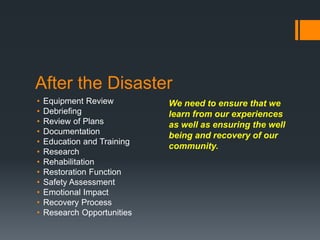After the Disaster
• Equipment Review
• Debriefing
• Review of Plans
• Documentation
• Education and Training
• Research
• Rehabilitation
• Restoration Function
• Safety Assessment
• Emotional Impact
• Recovery Process
• Research Opportunities
We need to ensure that we
learn from our experiences
as well as ensuring the well
being and recovery of our
community.
 