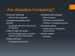 Are disasters Increasing?
• Improved reporting
• CNN as first responder
• Increased population and
density
• 3m people now live in the vicinity
of Vesuvius
• Cities in high risk areas
• 64 of the largest cities in world in
seismic zones or flood plains.
• Global warming
• Increased storm activity
• Increased technologies
• Mass transport
• Chemical industrialisation
• Transport of dangerous goods
• Economic stress
• Urban slums in dangerous
environments
• Armed conflict
• Terrorism
 