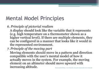 Mental Model Principles
6. Principle of pictorial realism
A display should look like the variable that it represents
(e.g. high temperature on a thermometer shown as a
higher vertical level). If there are multiple elements, they
can be configured in a manner that looks like it would in
the represented environment.
7. Principle of the moving part
Moving elements should move in a pattern and direction
compatible with the user’s mental model of how it
actually moves in the system. For example, the moving
element on an altimeter should move upward with
increasing altitude. Manuswath.K.B http://www.linkedin.com/pub/manuswath-k-b/0/65b/5b6
 