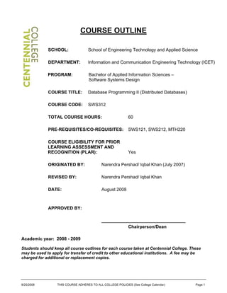 COURSE OUTLINE
SCHOOL: School of Engineering Technology and Applied Science
DEPARTMENT: Information and Communication Engineering Technology (ICET)
PROGRAM: Bachelor of Applied Information Sciences –
Software Systems Design
COURSE TITLE: Database Programming II (Distributed Databases)
COURSE CODE: SWS312
TOTAL COURSE HOURS: 60
PRE-REQUISITES/CO-REQUISITES: SWS121, SWS212, MTH220
COURSE ELIGIBILITY FOR PRIOR
LEARNING ASSESSMENT AND
RECOGNITION (PLAR): Yes
ORIGINATED BY: Narendra Pershad/ Iqbal Khan (July 2007)
REVISED BY: Narendra Pershad/ Iqbal Khan
DATE: August 2008
APPROVED BY:
__________________________________
Chairperson/Dean
Academic year: 2008 - 2009
Students should keep all course outlines for each course taken at Centennial College. These
may be used to apply for transfer of credit to other educational institutions. A fee may be
charged for additional or replacement copies.
8/25/2008 THIS COURSE ADHERES TO ALL COLLEGE POLICIES (See College Calendar) Page 1
 