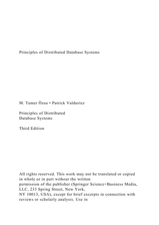 Principles of Distributed Database Systems
M. Tamer Özsu • Patrick Valduriez
Principles of Distributed
Database Systems
Third Edition
All rights reserved. This work may not be translated or copied
in whole or in part without the written
permission of the publisher (Springer Science+Business Media,
LLC, 233 Spring Street, New York,
NY 10013, USA), except for brief excerpts in connection with
reviews or scholarly analysis. Use in
 