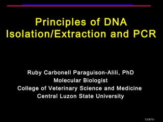Principles of DNA
Isolation/Extraction and PCR
Ruby Carbonell Paraguison-Alili, PhD
Molecular Biologist
College of Veterinary Science and Medicine
Central Luzon State University
TJCBTG∞
 