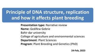 Presentation type: Narrative review
Name: Gedifew Gebrie
Bahir dar university
College of agriculture and environmental sciences
Department: Plant Sciences
Program: Plant Breeding and Genetics (PhD)
24-Feb, 2023
Principle of DNA structure, replication
and how it affects plant breeding
 