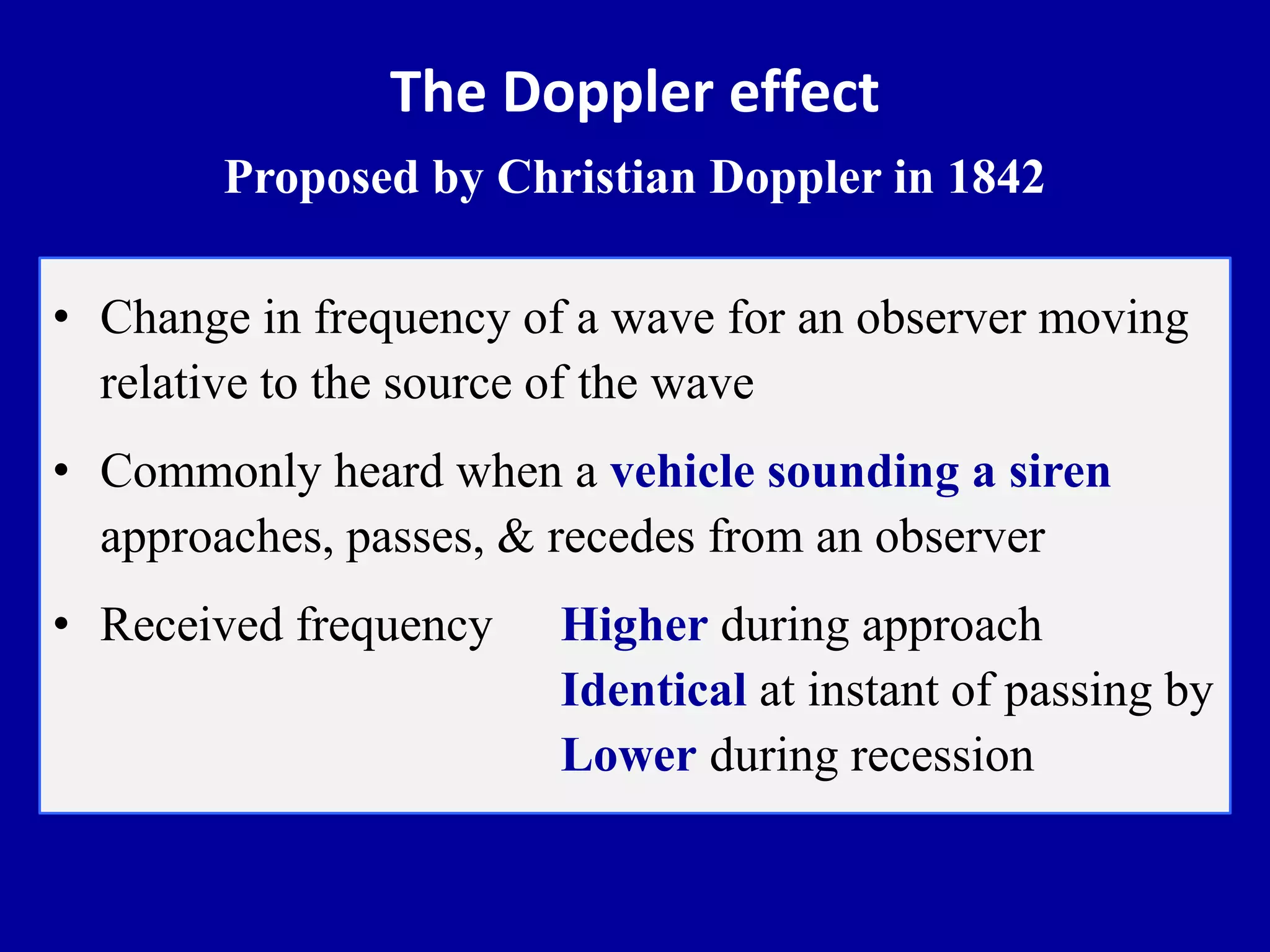The Doppler effect
Proposed by Christian Doppler in 1842
• Change in frequency of a wave for an observer moving
relative to the source of the wave
• Commonly heard when a vehicle sounding a siren
approaches, passes, & recedes from an observer
• Received frequency Higher during approach
Identical at instant of passing by
Lower during recession
 
