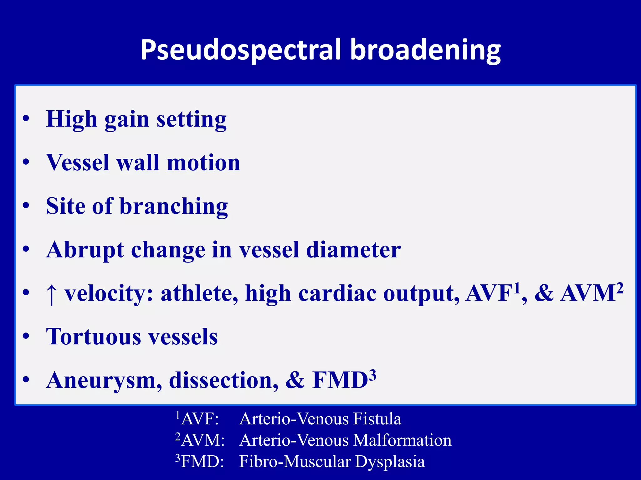 Pseudospectral broadening
• High gain setting
• Vessel wall motion
• Site of branching
• Abrupt change in vessel diameter
• ↑ velocity: athlete, high cardiac output, AVF1, & AVM2
• Tortuous vessels
• Aneurysm, dissection, & FMD3
1AVF: Arterio-Venous Fistula
2AVM: Arterio-Venous Malformation
3FMD: Fibro-Muscular Dysplasia
 